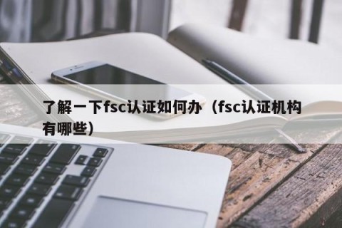 了解一下fsc认证如何办（fsc认证机构有哪些）