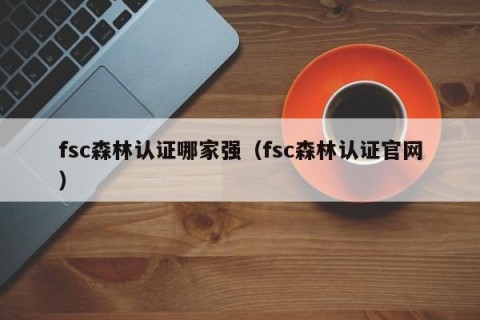 fsc森林认证哪家强（fsc森林认证官网）