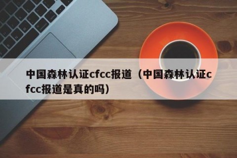 中国森林认证cfcc报道（中国森林认证cfcc报道是真的吗）