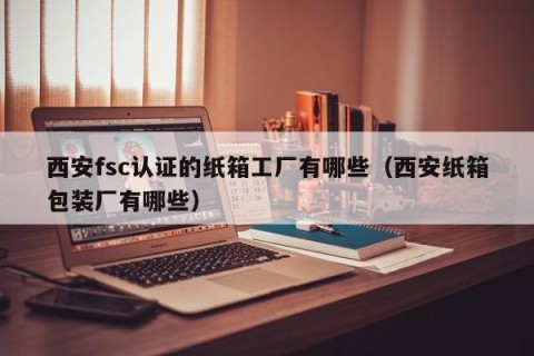 西安fsc认证的纸箱工厂有哪些（西安纸箱包装厂有哪些）