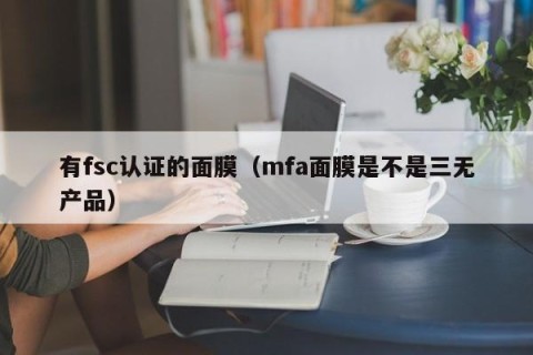 有fsc认证的面膜（mfa面膜是不是三无产品）
