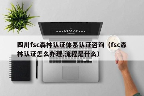 四川fsc森林认证体系认证咨询（fsc森林认证怎么办理,流程是什么）