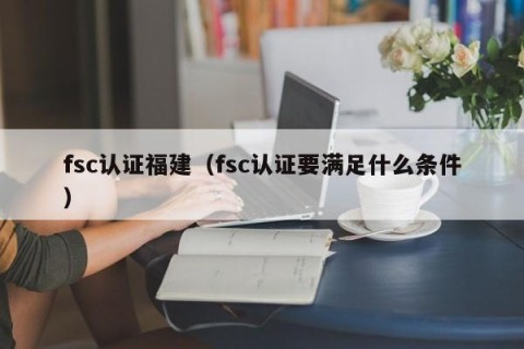 fsc认证福建（fsc认证要满足什么条件）