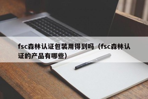 fsc森林认证包装用得到吗（fsc森林认证的产品有哪些）