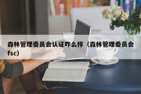 森林管理委员会认证咋么样（森林管理委员会fsc）