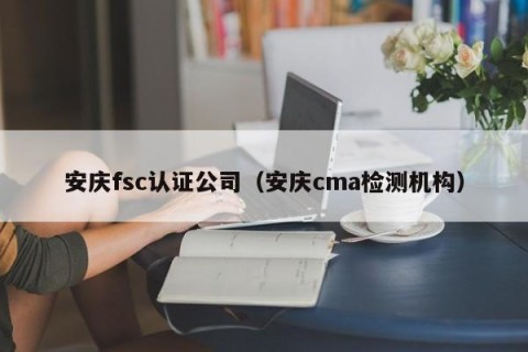 安庆fsc认证公司（安庆cma检测机构）