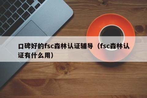 口碑好的fsc森林认证辅导（fsc森林认证有什么用）