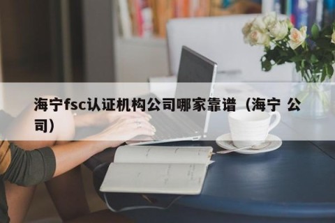 海宁fsc认证机构公司哪家靠谱（海宁 公司）