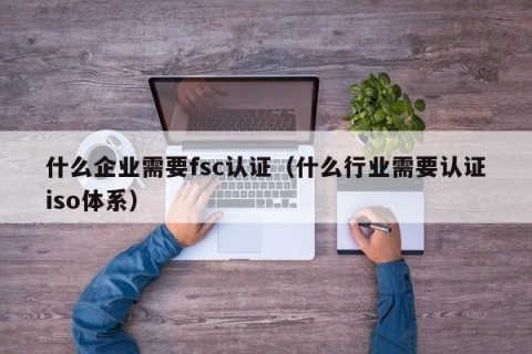 什么企业需要fsc认证（什么行业需要认证iso体系）