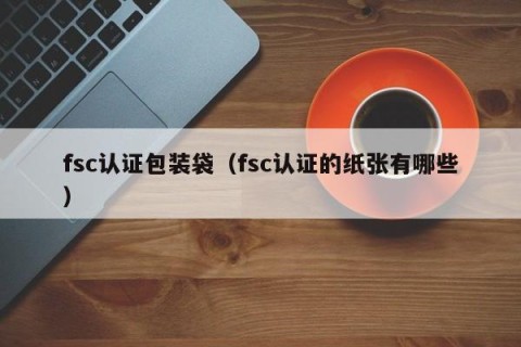fsc认证包装袋（fsc认证的纸张有哪些）