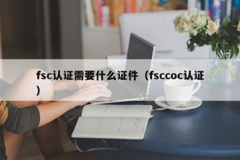 fsc认证需要什么证件（fsccoc认证）