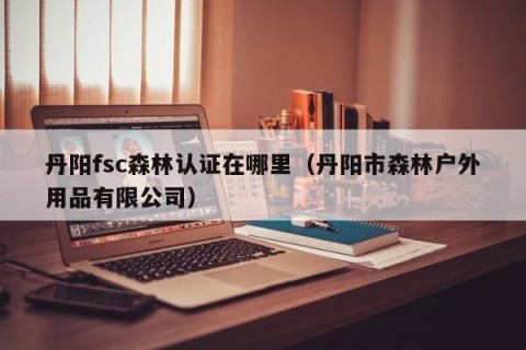 丹阳fsc森林认证在哪里（丹阳市森林户外用品有限公司）