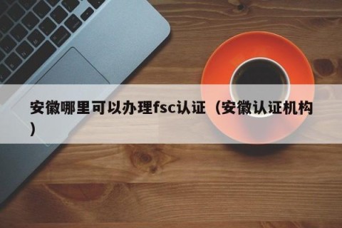 安徽哪里可以办理fsc认证（安徽认证机构）