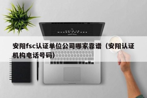安阳fsc认证单位公司哪家靠谱（安阳认证机构电话号码）