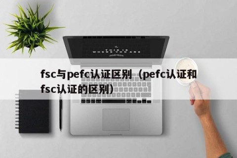 fsc与pefc认证区别（pefc认证和fsc认证的区别）