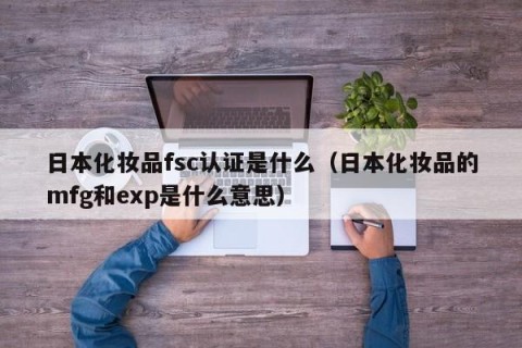 日本化妆品fsc认证是什么（日本化妆品的mfg和exp是什么意思）