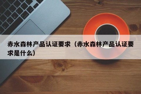 赤水森林产品认证要求（赤水森林产品认证要求是什么）