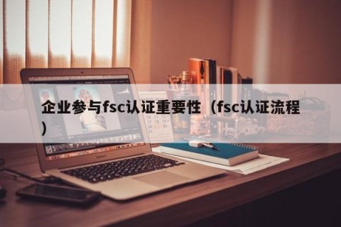 企业参与fsc认证重要性（fsc认证流程）