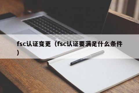 fsc认证变更（fsc认证要满足什么条件）