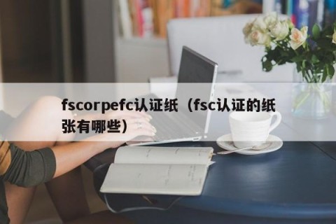 fscorpefc认证纸（fsc认证的纸张有哪些）
