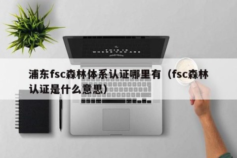 浦东fsc森林体系认证哪里有（fsc森林认证是什么意思）