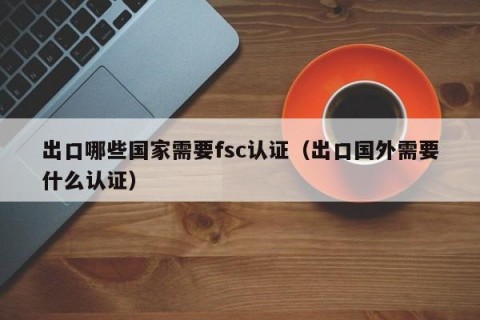 出口哪些国家需要fsc认证（出口国外需要什么认证）