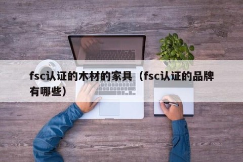 fsc认证的木材的家具（fsc认证的品牌有哪些）