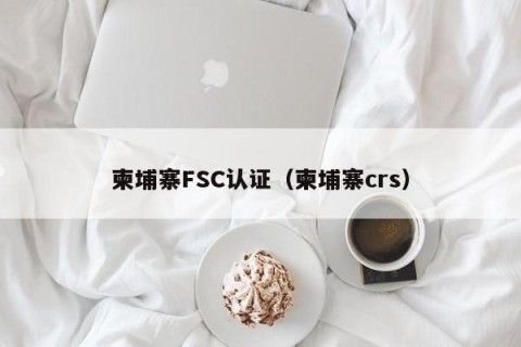 柬埔寨FSC认证（柬埔寨crs）