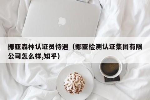 挪亚森林认证员待遇（挪亚检测认证集团有限公司怎么样,知乎）