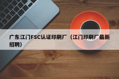 广东江门FSC认证印刷厂（江门印刷厂最新招聘）