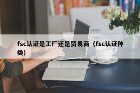fsc认证是工厂还是贸易商（fsc认证种类）