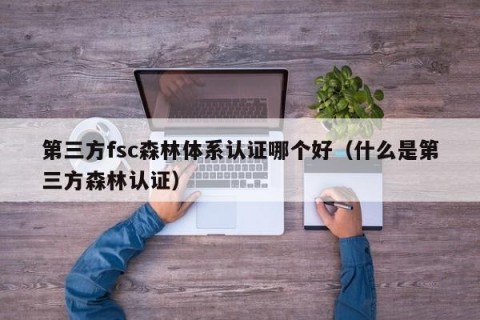 第三方fsc森林体系认证哪个好（什么是第三方森林认证）