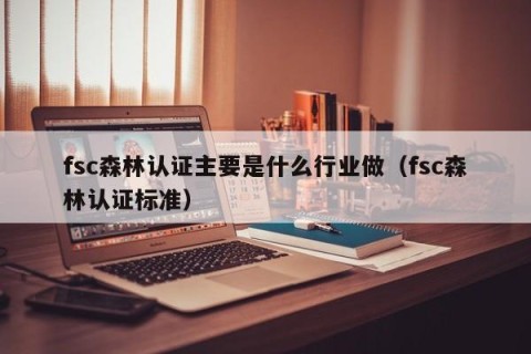 fsc森林认证主要是什么行业做（fsc森林认证标准）