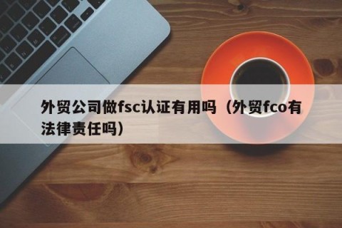 外贸公司做fsc认证有用吗（外贸fco有法律责任吗）