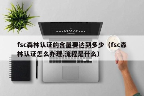 fsc森林认证的含量要达到多少（fsc森林认证怎么办理,流程是什么）