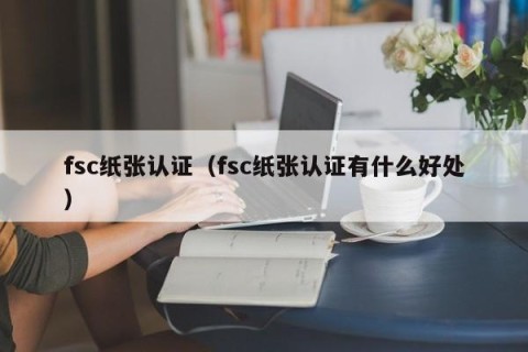 fsc纸张认证（fsc纸张认证有什么好处）