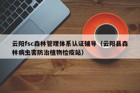 云阳fsc森林管理体系认证辅导（云阳县森林病虫害防治植物检疫站）