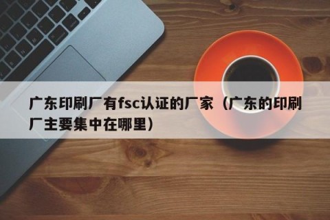 广东印刷厂有fsc认证的厂家（广东的印刷厂主要集中在哪里）