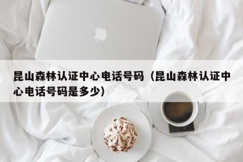 昆山森林认证中心电话号码（昆山森林认证中心电话号码是多少）