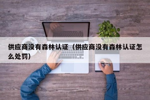 供应商没有森林认证（供应商没有森林认证怎么处罚）