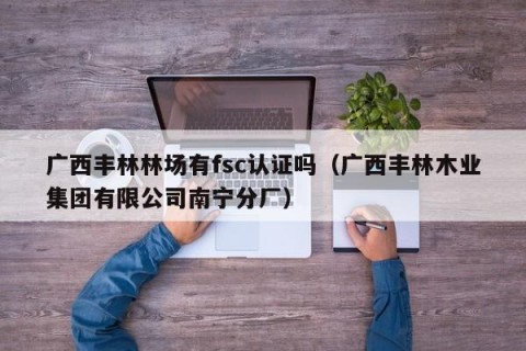 广西丰林林场有fsc认证吗（广西丰林木业集团有限公司南宁分厂）
