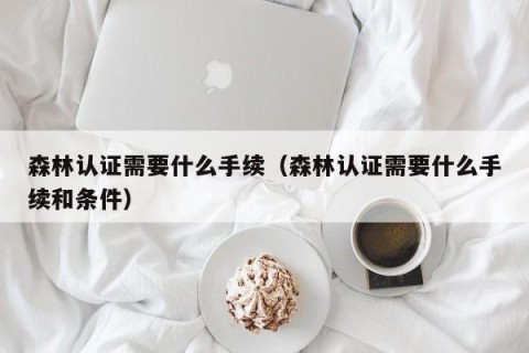 森林认证需要什么手续（森林认证需要什么手续和条件）