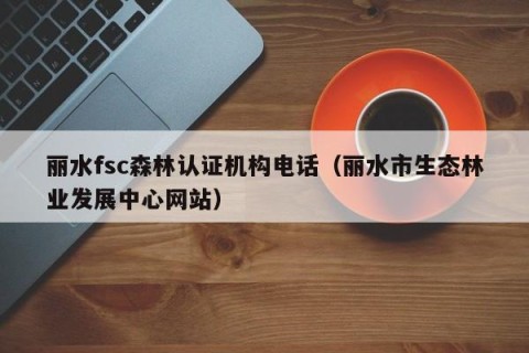 丽水fsc森林认证机构电话（丽水市生态林业发展中心网站）