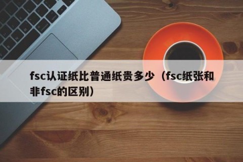 fsc认证纸比普通纸贵多少（fsc纸张和非fsc的区别）