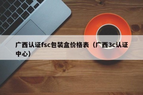 广西认证fsc包装盒价格表（广西3c认证中心）