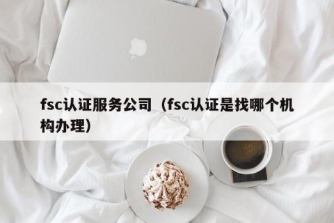 fsc认证服务公司（fsc认证是找哪个机构办理）