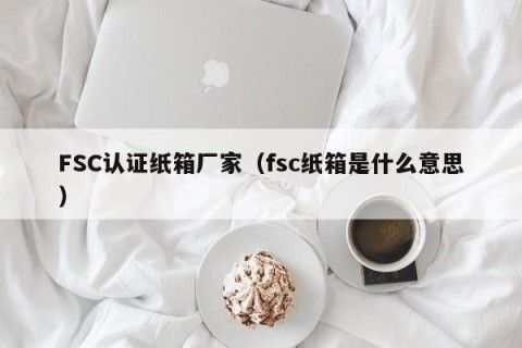 FSC认证纸箱厂家（fsc纸箱是什么意思）