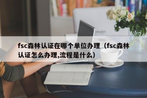 fsc森林认证在哪个单位办理（fsc森林认证怎么办理,流程是什么）