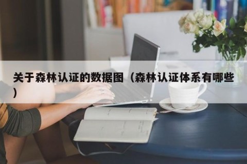 关于森林认证的数据图（森林认证体系有哪些）