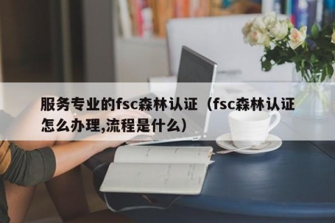 服务专业的fsc森林认证（fsc森林认证怎么办理,流程是什么）